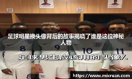 足球明星换头像背后的故事揭晓了谁是这位神秘人物
